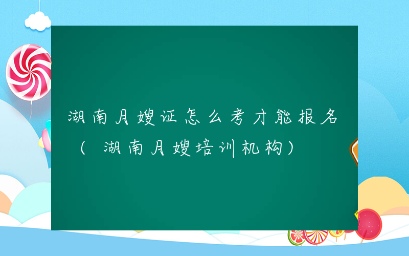 湖南月嫂证怎么考才能报名 (湖南月嫂培训机构)